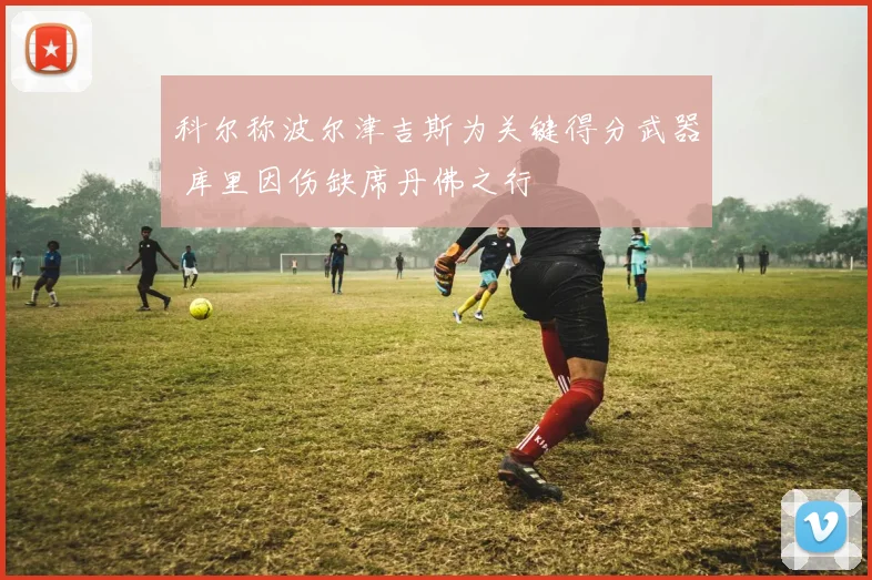 科尔称波尔津吉斯为关键得分武器 库里因伤缺席丹佛之行