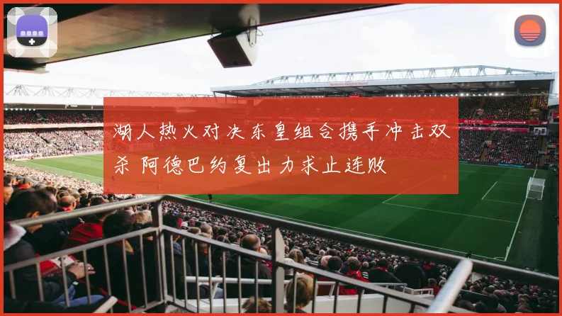 湖人热火对决东皇组合携手冲击双杀 阿德巴约复出力求止连败