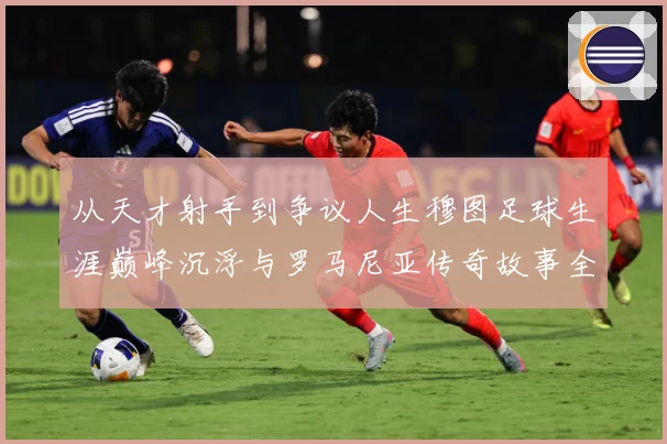 从天才射手到争议人生穆图足球生涯巅峰沉浮与罗马尼亚传奇故事全解析