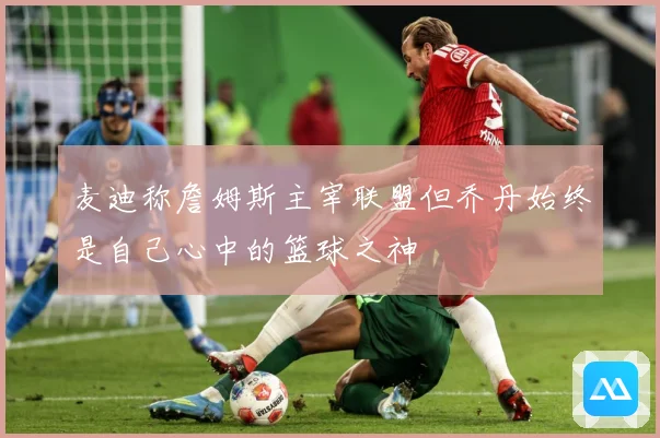 麦迪称詹姆斯主宰联盟但乔丹始终是自己心中的篮球之神