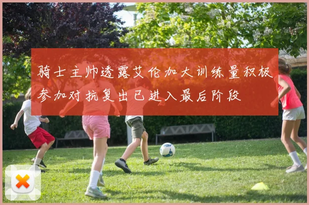 骑士主帅透露艾伦加大训练量积极参加对抗复出已进入最后阶段