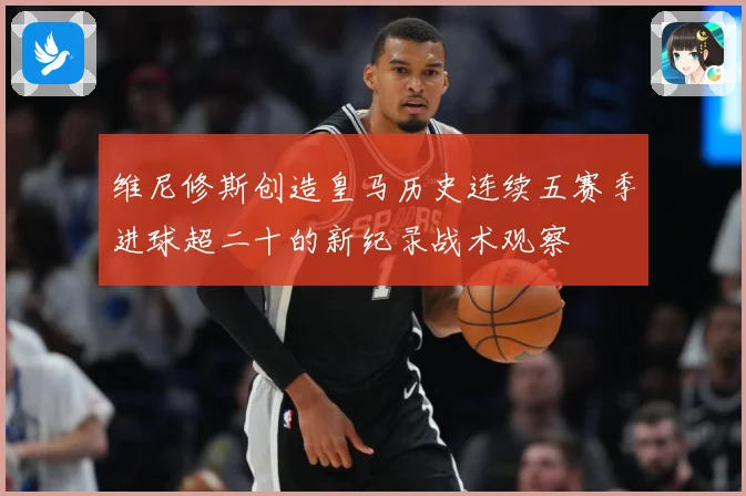 维尼修斯创造皇马历史连续五赛季进球超二十的新纪录战术观察