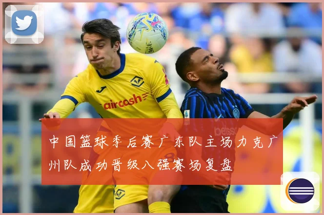 中国篮球季后赛广东队主场力克广州队成功晋级八强赛场复盘