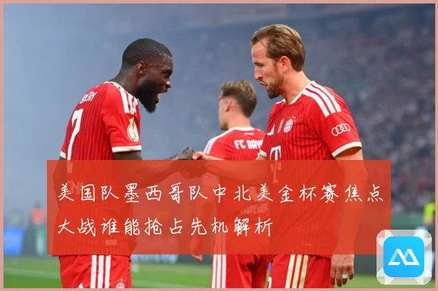 美国队墨西哥队中北美金杯赛焦点大战谁能抢占先机解析