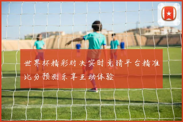 世界杯精彩对决实时竞猜平台精准比分预测乐享互动体验