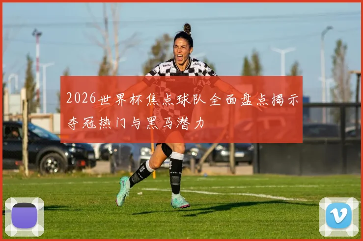 2026世界杯焦点球队全面盘点揭示夺冠热门与黑马潜力
