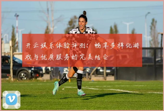 开云娱乐体验评测：畅享多样化游戏与优质服务的完美结合